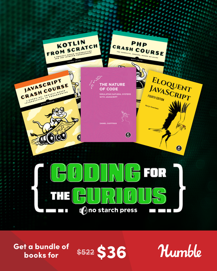 A flyer for the "Coding for the Curious" Humble Bundle by No Starch Press. It features a computer-y textured black background, with a solid red bar across the bottom. First, five different programming language text covers are presented at the top: JAVASCRIPT CRASH COURSE, KOTLIN FROM SCRATCH, THE NATURE OF CODE, PHP CRASH COURSE, and ELOQUENT JAVASCRIPT. 

Under that, in big white brackets, "CODING FOR THE CURIOUS" is presented. CODING and CURIOUS are in green, while FOR and THE are in white. Below the text, in line with the bottom of the brackets, the no starch press logo is presented. 

Finally, at the bottom, in the solid red bar, white text reads "Get a bundle of books for" and then "$522" is listed in small white text with a line crossed through it. Next to it, the real value of the bundle appears in big white letters: "$36." In the bottom right corner of the solid red bar, the "Humble" logo is presented in their stylized white lettering.