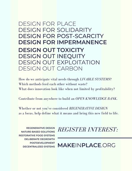 DESICN FOR PLACE
DESIGN FOR SOLIDARITY
DESIGN FOR POST-SCARCITY
DESIGN FOR IMPERMANENCE

DESIGN OUT TOXICITY
DESIGN OUT INEQUITY
DESIGN OUT EXPLOITATION
DESICN OUT CARBON

How do we anticipate vital needs through LIVABLE SYSTEMS?
Which methods feed each other without waste?
What does innovation look like when not limited by profitability?

Contribute from anywhere to build an OPEN KNOWLEDGE BANK.

Whether or not you've considered REGENERATIVE DESIGN as a focus, help define what it means and bring this new field to life. 

REGISTER INTEREST: MAKEINPLACE.ORG