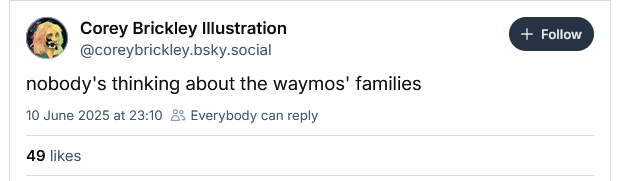 Corey Brickley Illustration
@coreybrickley.bsky.social

nobody's thinking about the waymos' families

10 June 2025 at 23:10 £5 Everybody can reply

49 likes