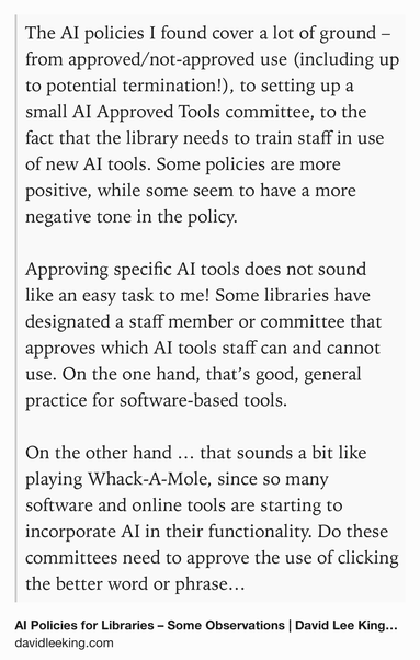 Text Shot: The AI policies I found cover a lot of ground – from approved/not-approved use (including up to potential termination!), to setting up a small AI Approved Tools committee, to the fact that the library needs to train staff in use of new AI tools. Some policies are more positive, while some seem to have a more negative tone in the policy.

Approving specific AI tools does not sound like an easy task to me! Some libraries have designated a staff member or committee that approves which AI tools staff can and cannot use. On the one hand, that’s good, general practice for software-based tools.

On the other hand … that sounds a bit like playing Whack-A-Mole, since so many software and online tools are starting to incorporate AI in their functionality. Do these committees need to approve the use of clicking the better word or phrase in my email when that appears (that’s AI in action)? How about that Facebook/YouTube feed (again, AI in action)? Or all the AI tools that Canva…