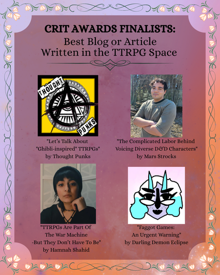 Peach mottled background with lighter border with a flower wreath. Text with 4 images, from top left clockwise: Thought Punks logo, photo of Mars Strocks, headshot photo of Hamnah Shahid, PFP of Darling Demon Eclipse.

Text: Crit Awards Finalists
Best Blog or Article Written in the TTRPG Space
"Let's Talk about "Ghibli-inspired" TTRPGs" by Thought Punks
"The Complicated Labor Behind Voicing Diverse D&D Characters" by Mars Strock
"TTRPGs Are Part Of The War Machine But They Don't Have To Be" by Hannah Shahid
"Faggot Games: An Urgent Warning" by Darling Demon Eclipse