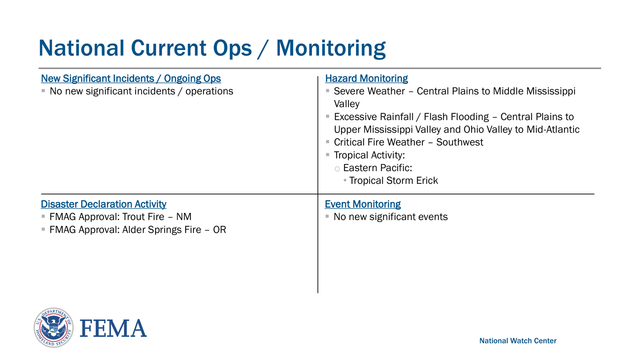 Federal Emergency Management Agency
National Current Ops / Monitoring
National Watch CenterNew Significant Incidents / Ongoing Ops
▪No new significant incidents / operationsHazard Monitoring
▪Severe Weather – Central Plains to Middle Mississippi 
Valley
▪Excessive Rainfall / Flash Flooding – Central Plains to 
Upper Mississippi Valley and Ohio Valley to Mid -Atlantic
▪Critical Fire Weather – Southwest
▪Tropical Activity:  
oEastern Pacific:   
•Tropical Storm Erick
Event Monitoring
▪No new significant events  Disaster Declaration Activity
▪FMAG Approval: Trout Fire – NM 
▪FMAG Approval: Alder Springs Fire – OR