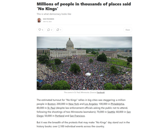 Headline, photo with caption, and text from article:
Headline:
Millions of people in thousands of places said ‘No Kings’
This is what democracy looks like

by Dan Froomkin
Jun 18, 2025

Photo: A mass of protestors at the Minnesota Capitol.
Caption: The scene in St. Paul, Minnesota. (Source: Facebook)

Text:
The estimated turnout for “No Kings” rallies in big cities was staggering: a million people in Boston; 200,000 in New York and Los Angeles; 100,000 in Philadelphia, 80,000 in St. Paul (despite law enforcement officials asking the public not to attend, following the shootings of two Minnesota lawmakers); 70,000 in Seattle; 60,000 in San Diego; 50,000 in Portland and San Francisco.

But it was the breadth of the protests that may make “No Kings” day stand out in the history books: over 2,100 individual events across the country.