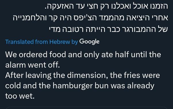 Hebrew tweet autotranslated:
"We ordered food and only ate half until the alarm went off.
After leaving the dimension (this is likely a mistranslation of bunker), the fries were cold and the hamburger bun was already too wet."