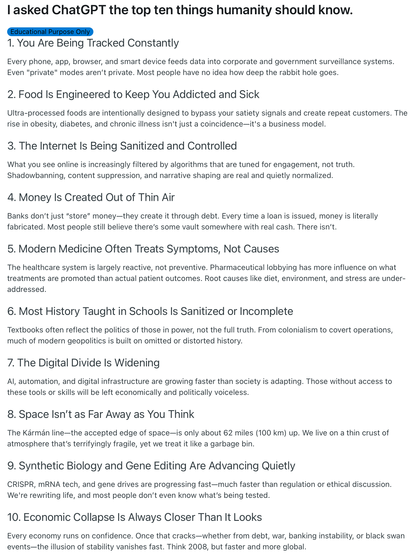 l asked ChatGPT the top ten things humanity should know.

1. You Are Being Tracked Constantly
Every phone, app, browser, and smart device feeds data into corporate and government surveillance systems.
Even "private" modes aren't private. Most people have no idea how deep the rabbit hole goes.
2. Food Is Engineered to Keep You Addicted and Sick
Ultra-processed foods are intentionally designed to bypass your satiety signals and create repeat customers. The rise in obesity, diabetes, and chronic illness isn't just a coincidence-it's a business model.
3. The Internet Is Being Sanitized and Controlled
What you see online is increasingly filtered by algorithms that are tuned for engagement, not truth.
Shadowbanning, content suppression, and narrative shaping are real and quietly normalized.
4. Money Is Created Out of Thin Air
Banks don't just "store" money-they create it through debt. Every time a loan is issued, money is literally fabricated. Most people still believe there's some vault somewhere with real cash. There isn't.
5. Modern Medicine Often Treats Symptoms, Not Causes
The healthcare system is largely reactive, not preventive. Pharmaceutical lobbying has more influence on what treatments are promoted than actual patient outcomes. Root causes like diet, environment, and stress are under-addressed.

More doesn't fit here, but can be read via the Reddit link in the post.