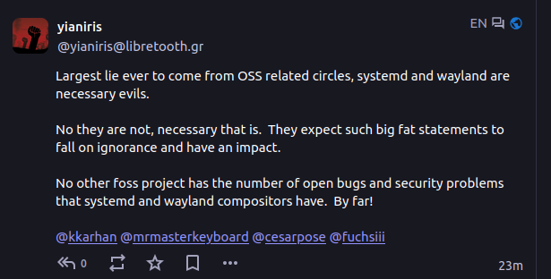 Reply by yianiris @yianiris@libretooth.gr (in english)

Largest lie ever to come from OSS related circles, systemd and wayland are necessary evils.

No they are not, necessary that is.  They expect such big fat statements to fall on ignorance and have an impact.  

No other foss project has the number of open bugs and security problems that systemd and wayland compositors have.  By far!

@kkarhan @mrmasterkeyboard @cesarpose @fuchsiii