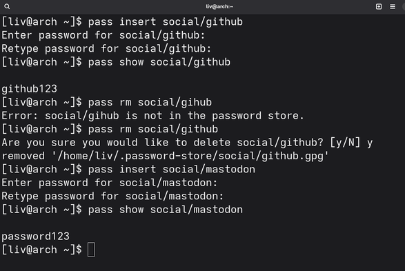 [e} liv@arch:~ Hl
[liv@arch ~]$ pass insert social/github

Enter password for social/github:

Retype password for social/github:

[liv@arch ~]$ pass show social/github

github123

[liv@arch ~]$ pass rm social/gihub

Error: social/gihub is not in the password store.

[liv@arch ~]$ pass rm social/github

Are you sure you would like to delete social/github? [y/N] y
removed '/home/liv/.password-store/social/github.gpg’
[liv@arch ~]$ pass insert social/mastodon

Enter password for social/mastodon:

Retype password for social/mastodon:

[liv@arch ~]$ pass show social/mastodon

password123

[livRarch ~1$ []