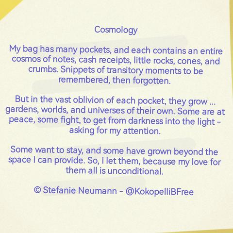 Cosmology

My bag has many pockets, and each contains an entire cosmos of notes, cash receipts, little rocks, cones, and crumbs. Snippets of transitory moments to be remembered, then forgotten. 

But in the vast oblivion of each pocket,contain they grow ... gardens, worlds, and universes of their own. Some are at peace, some fight, to get from darkness into the light - asking for my attention.

Some want to stay, and some have grown beyond the space I can provide. So, I let them, because my love for them all is unconditional.

© Stefanie Neumann - @KokopelliBFree