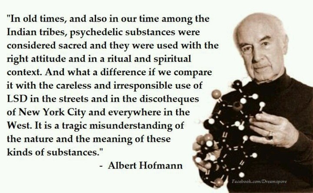 "In old times, and also in our time among the Indian tribes, psychedelic substances were considered sacred and they were used with the right attitude and in a ritual and spiritual context. And what a difference if we compare it with the careless and irresponsible use of LSD in the streets and in the discotheques of New York City and everywhere in the West. It is a tragic misunderstanding of the nature and the meaning of these kinds of substances."
- Albert Hofmann