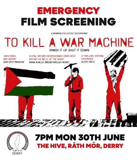 Poster  text:
EMERGENCY  FILM SCREENING 
A rainbow Collective Documentary  
TO KILL A WAR MACHINE Smash it up, shut it down.  

7pm Monday 30th June 2025  
The Hive, Rath Mor, Derry.  

IPSC Derry  https://www.ipsc.ie/ Ireland Palestine Solidarity Campaign