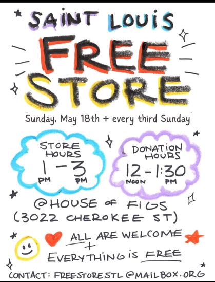 A flyer that says:

Saint Louis Free Store
Sunday, May 18th and every third Sunday

Store Hours 1-3pm
Donation Hours 12-1:30pm

@ House of Figs (3022 Cherokee St)

All Are Welcome + Everything is Free

contact: freestorestl@mailbox.org