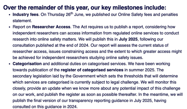 Over the remainder of this year, our key milestones include: • Industry fees. On Thursday 26th June, we published our Online Safety fees and penalties statement. • Report on Researcher Access. The Act requires us to publish a report, considering how independent researchers can access information from regulated online services to conduct research into online safety matters. We will publish this in July 2025, following our consultation published at the end of 2024. Our report will assess the current status of researcher access, issues constraining access and the extent to which greater access might be achieved for independent researchers studying online safety issues. • Categorisation and additional duties on categorised services. We have been working towards publication of the register of categorised services in summer 2025. The secondary legislation laid by the Government which sets the thresholds that will determine which services are categorised is currently subject to legal challenge. We will monitor this closely, provide an update when we know more about any potential impact of this challenge on our work, and publish the register as soon as possible thereafter. In the meantime, we will publish the final version of our transparency reporting guidance in July 2025, having consulted on this guidance in 2024.
