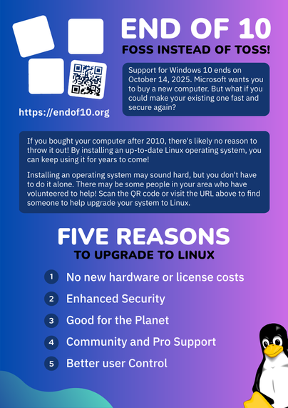 Flyer for the End Of 10 campaign. The background colors are a mix of blue and purple, with blobs of green on the edges.

Top left: End Of 10 logo of four boxes falling over. Under a QR code is the website URL https://endof10.org.

Top right: The title "End Of 10: FOSS Instead Of Toss".

The text on the flyer reads:

"""
Support for Windows 10 ends on October 14, 2025. Microsoft wants you to buy a new computer. But what if you make your existing one fast and secure again?

If you bought your computer after 2010, there's likely no reason to throw it out. By installing an up-to-date Linux operating system, you can keep using it for years to come!

Installing an operating system may sound hard, but you don't have to do it alone. There may be some people in your area who have volunteers to help! Scan the QR code or visit the URL above to find someone to help upgrade your system to Linux.

Five Reasons To Upgrade To Linux:
1. No new hardware or licensing costs
2. Enhanced Security
3. Good for the planet
4. Community and Pro Support
5. Better user Control

"""