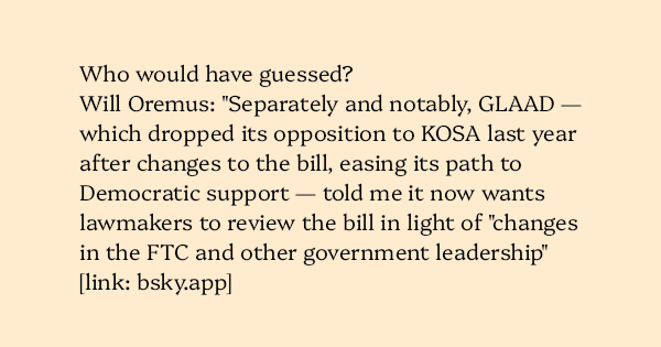 image text: Who would have guessed?



Will Oremus: "Separately and notably, GLAAD — which dropped its opposition to KOSA last year after changes to the bill, easing its path to Democratic support — told me it now wants lawmakers to review the bill in light of "ch