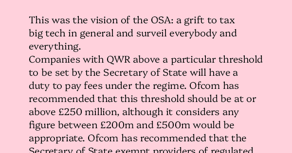 image text: This was the vision of the OSA: a grift to tax big tech in general and surveil everybody and everything.




Companies with QWR above a particular threshold to be set by the Secretary of State will have a duty to pay fees under the regime. Ofcom has recomm