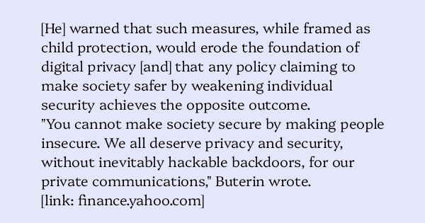 image text: [He] warned that such measures, while framed as child protection, would erode the foundation of digital privacy [and] that any policy claiming to make society safer by weakening individual security achieves the opposite outcome.




"You cannot make socie
