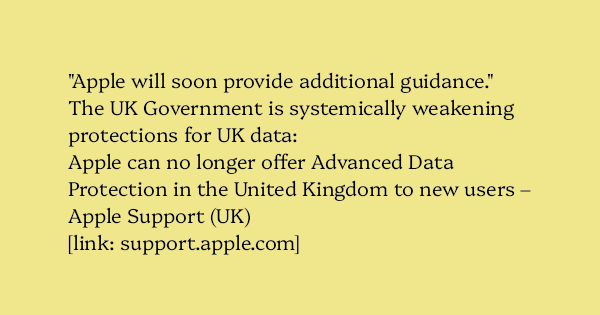 image text: "Apple will soon provide additional guidance."



The UK Government is systemically weakening protections for UK data:




Apple can no longer offer Advanced Data Protection in the United Kingdom to new users – Apple Support (UK)




https://support.appl