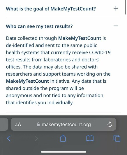 Who can see my test results?

Data collected through MakeMyTestCount is de-identified and sent to the same public health systems that currently receive COVID-19 test results from laboratories and doctors’ offices. The data may also be shared with researchers and support teams working on the MakeMyTestCount initiative. Any data that is shared outside the program will be anonymous and not tied to any information that identifies you individually.