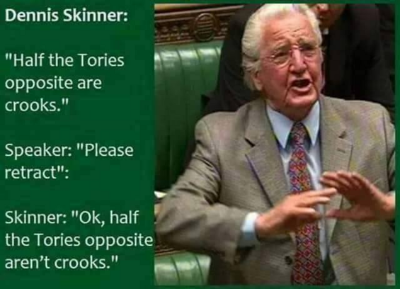 Dennis Skinner

"Half the Tories opposite are crooks." 

Speaker: "Please retract"

Dennis Skinner

"Half the Tories opposite aren't crooks."