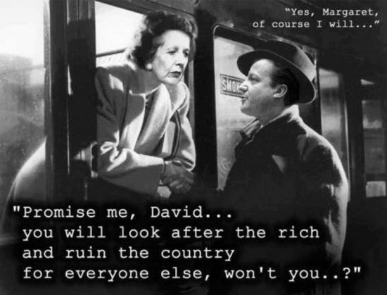 "Promise me, David... : you will look after the rich and ruin the country for everyone else, won't you..?" 

"yes Margaret of course i will"

a la Brief Encounter train scene



Dr. Alec Harvey: Forgive me?

Laura Jesson: Forgive you for what?

Dr. Alec Harvey: For everything. For meeting you, in the first place. For taking the piece of grit out of your eye. For loving you. For bringing you so much misery.

Laura Jesson: I'll forgive you if you'll forgive me.

