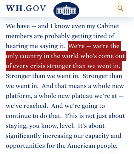 White House: We have — and I know even my Cabinet members are probably getting tired of hearing me saying it.  We’re — we’re the only country in the world who’s come out of every crisis stronger than we went in.  Stronger than we went in.  Stronger than we went in.  And that means a whole new platform, a whole new plateau we’re at — we’ve reached.  And we’re going to continue to do that.  This is not just about staying, you know, level.  It’s about significantly increasing our capacity and opportunities for the American people. 
