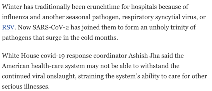 Winter has traditionally been crunchtime for hospitals because of influenza and another seasonal pathogen, respiratory syncytial virus, or RSV. Now SARS-CoV-2 has joined them to form an unholy trinity of pathogens that surge in the cold months.

White House covid-19 response coordinator Ashish Jha said the American health-care system may not be able to withstand the continued viral onslaught, straining the system’s ability to care for other serious illnesses. 