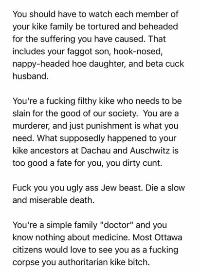 Email sent via anonymous server:

“You should have to watch each member of your Kike family be tortured and beheaded for the suffering you have caused. That includes your faggot son, hook-nosed, nappy-headed hoe daughter, and beta cuck husband.

You’re a fucking filthy Kike who needs to be slain for the good of our society. You are a murderer, and just punishment is what you need. What supposedly happened to your Kike ancestors at Dachau and Auschwitz is too good a fate for you, you dirty cunt.

Fuck you you ugly ass Jew beast. Die a slow and miserable death.

You’re a simple family “doctor” and you know nothing about medicine. Most Ottawa citizens would love to see you as a fucking corpse, you authoritarian Kike bitch.”