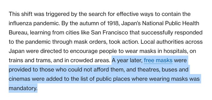 From Gavi article:

From San Francisco, with mask orders: Japan responds to its first 20th century pandemic

Even though the use of facemasks in Japan can be traced back to before the 20th century, it was the Spanish influenza pandemic between 1918 and 1920 that significantly altered the status of wearing masks.

This shift was triggered by the search for effective ways to contain the influenza pandemic. By the autumn of 1918, Japan’s National Public Health Bureau, learning from cities like San Francisco that successfully responded to the pandemic through mask orders, took action. Local authorities across Japan were directed to encourage people to wear masks in hospitals, on trains and trams, and in crowded areas. A year later, free masks were provided to those who could not afford them, and theatres, buses and cinemas were added to the list of public places where wearing masks was mandatory.