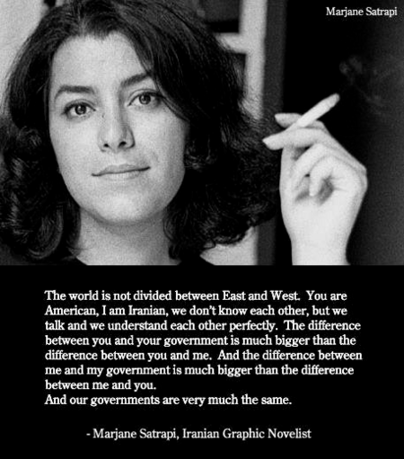  ‘The world is not divided between East and West. You are American, i am Iranian, we don't know each other, but we talk and we understand each other perfectly. The difference between you and your government i much bigger than the difference between you and me. And the difference between ‘me and my government is much bigger than the difference between me and you. And our governments are very much the same. - Marjane Satrapi, Iranian Graphic Novelist 