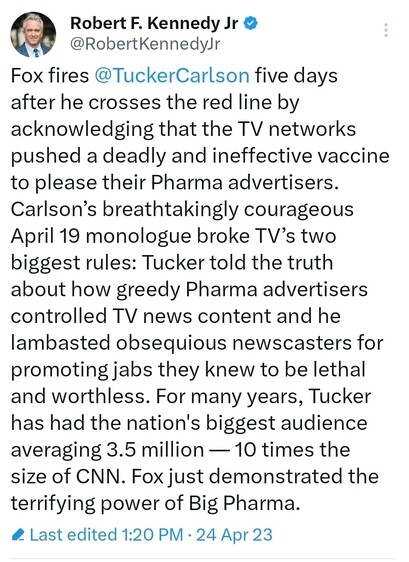 Tweet from Robert F. Kennedy Jr.:
Fox fires 
@TuckerCarlson
 five days after he crosses the red line by acknowledging that the TV networks pushed a deadly and ineffective vaccine to please their Pharma advertisers. Carlson’s breathtakingly courageous April 19 monologue broke TV’s two biggest rules: Tucker told the truth about how greedy Pharma advertisers controlled TV news content and he lambasted obsequious newscasters for promoting jabs they knew to be lethal and worthless. For many years, Tucker has had the nation's biggest audience averaging 3.5 million — 10 times the size of CNN. Fox just demonstrated the terrifying power of Big Pharma.