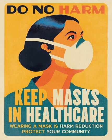 Poster: Yellow background with a person wearing an N95 mask.

Text reads:

DO NO HARM

KEEP MASKS IN HEALTHCARE

WEARING A MASK IS HARM REDUCTION

PROTECT YOUR COMMUNITY

Art by @schmutzparty
