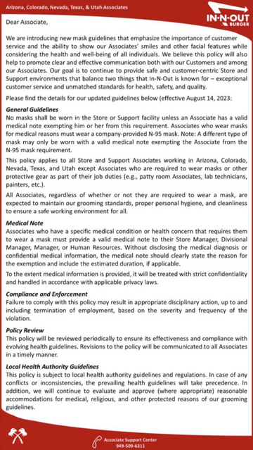 General Guidelines No masks shall be worn in the Store or Support facility unless an Associate has a valid medical note exempting him or her from this requirement. Associates who wear masks for medical reasons must wear a company-provided N-95 mask. Note: A different type of mask may only be worn with a valid medical note exempting the Associate from the N-95 mask requirement. This policy applies to all Store and Support Associates working in Arizona, Colorado, Nevada, Texas, and Utah except Associates who are required to wear masks or other protective gear as part of their job duties (e.g., patty room Associates, lab technicians, painters, etc.).