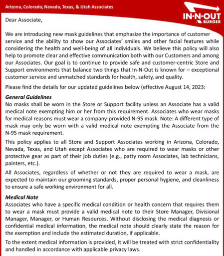 In-N-Out Burger: No masks shall be worn in the Store or Support facility unless an Associate has a valid medical note exempting him or her from this requirement. Associates who wear masks for medical reasons must wear a company-provided N-95 mask. Note: A different type of mask may only be worn with a valid medical note exempting the Associate from the N-95 mask requirement. This policy applies to all Store and Support Associates working in Arizona, Colorado, Nevada, Texas, and Utah except Associates who are required to wear masks or other protective gear as part of their job duties (e.g., patty room Associates, lab technicians, painters, etc.).