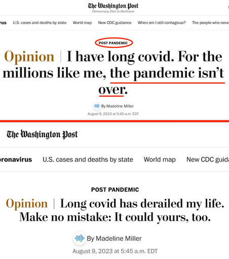 Washington Post  First Headline: I have long covid. For the millions like me, the pandemic isn’t over.  Changed Headline: Long covid has derailed my life. Make no mistake: It could yours, too.  Note: Both pieces are categorized "Post Pandemic"