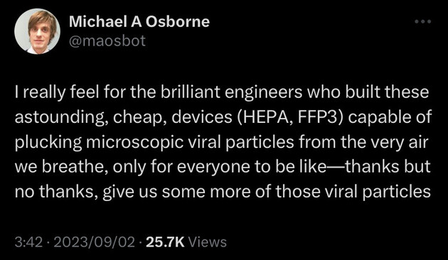 Michael A Osborne @maosbot tweeted:
I really feel for the brilliant engineers who built these astounding, cheap, devices (HEPA, FFP3) capable of plucking microscopic viral particles from the very air we breathe, only for everyone to be like--thanks but no thanks, give us some more of those viral particles
3:42 • 2023/09/02