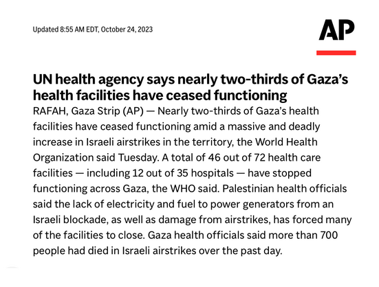 Associated Press:

UN health agency says nearly two-thirds of Gaza’s health facilities have ceased functioning

RAFAH, Gaza Strip (AP) — Nearly two-thirds of Gaza’s health facilities have ceased functioning amid a massive and deadly increase in Israeli airstrikes in the territory, the World Health Organization said Tuesday. A total of 46 out of 72 health care facilities — including 12 out of 35 hospitals — have stopped functioning across Gaza, the WHO said. Palestinian health officials said the lack of electricity and fuel to power generators from an Israeli blockade, as well as damage from airstrikes, has forced many of the facilities to close. Gaza health officials said more than 700 people had died in Israeli airstrikes over the past day.