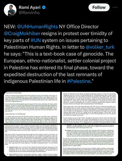 Rami Ayari from Al Jazeera tweeted: 
NEW: @UNHumanRights NY Office Director @CraigMokhiber resigns in protest over timidity of key parts of #UN system on issues pertaining to Palestinian Human Rights. In letter to @volker_turk he says: "This is a text-book case of genocide. The European, ethno-nationalist, settler colonial project in Palestine has entered its final phase, toward the expedited destruction of the last remnants of indigenous Palestinian life in #Palestine.'