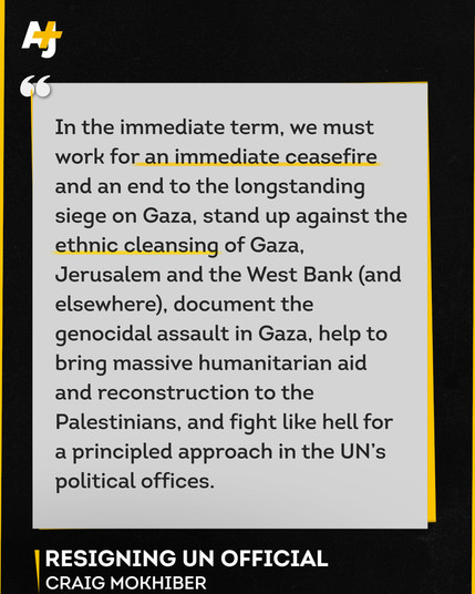 In the immediate term, we must
work for an immediate ceasefire
and an end to the longstanding
siege on Gaza, stand up against the
ethnic cleansing of Gaza,
Jerusalem and the West Bank (and
elsewhere), document the
genocidal assault in Gaza, help to
bring massive humanitarian aid
and reconstruction to the
Palestinians, and fight like hell for
a principled approach in the UN's
political offices.
RESIGNING UN OFFICIAL
CRAIG MOKHIBER
