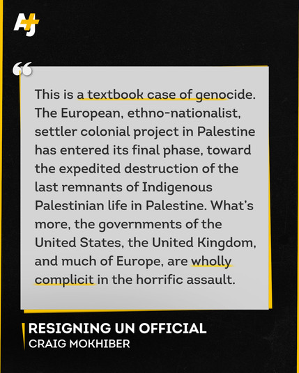 This is a textbook case of genocide.
The European, ethno-nationalist,
settler colonial project in Palestine
has entered its final phase, toward
the expedited destruction of the
last remnants of Indigenous
Palestinian life in Palestine. What's
more, the governments of the
United States, the United Kingdom,
and much of Europe, are wholly
complicit in the horrific assault.
RESIGNING UN OFFICIAL
CRAIG MOKHIBER
