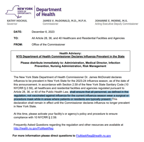 The New York State Department of Health Commissioner Dr. James McDonald declares
influenza to be prevalent in New York State for the 2023-24 influenza season, as of the date of
this announcement. In accordance with Section 2.59 of the New York State Sanitary Code (10
NYCRR § 2.59), all healthcare and residential facilities and agencies regulated pursuant to
Article 28, 36, or 40 of the Public Health Law, shall ensure that all personnel, as defined in the
regulation, not vaccinated against influenza for the current influenza season wear a surgical or
procedure mask while in areas where patients or residents are typically present. This
declaration shall remain in effect until the Commissioner declares influenza no longer prevalent
in New York State.
At this time, please activate your facility’s or agency’s policy and procedure to ensure
compliance with 10 NYCRR § 2.59. 