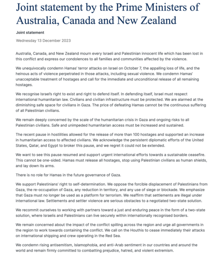 Joint statement by the Prime Ministers of Australia, Canada and New Zealand

We remain deeply concerned by the scale of the humanitarian crisis in Gaza and ongoing risks to all Palestinian civilians. Safe and unimpeded humanitarian access must be increased and sustained.

The recent pause in hostilities allowed for the release of more than 100 hostages and supported an increase in humanitarian access to affected civilians. We acknowledge the persistent diplomatic efforts of the United States, Qatar, and Egypt to broker this pause, and we regret it could not be extended.

We want to see this pause resumed and support urgent international efforts towards a sustainable ceasefire. This cannot be one-sided. Hamas must release all hostages, stop using Palestinian civilians as human shields, and lay down its arms. 