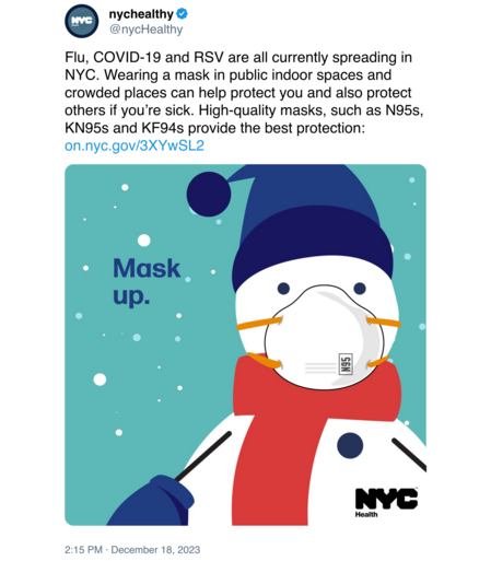 @nycHealthy
Flu, COVID-19 and RSV are all currently spreading in NYC. Wearing a mask in public indoor spaces and crowded places can help protect you and also protect others if you’re sick. High-quality masks, such as N95s, KN95s and KF94s provide the best protection

[picture of snowman wearing an N95 mask with text saying "mask up"]