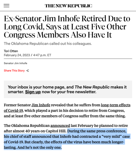 The New Republic:

Ex-Senator Jim Inhofe Retired Due to Long Covid, Says at Least Five Other Congress Members Also Have It
The Oklahoma Republican called out his colleagues.

Former Senator Jim Inhofe revealed that he suffers from long-term effects of Covid-19, which played a part in his decision to retire from Congress, and at least five other members of Congress suffer from the same thing.

The Oklahoma Republican announced last February he planned to retire after almost 40 years on Capitol Hill. During the same press conference, his chief of staff announced that Inhofe had contracted a “very mild” case of Covid-19. But clearly, the effects of the virus have been much longer-lasting. And he’s not the only one.
