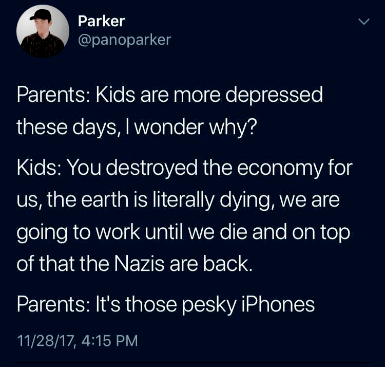 Parents: Kids are more depressed these days, i wonder why? 

Kids: You destroyed the economy for us, the earth is literally dying, we are going to work until we die and on top of that the Nazis are back. 

Parents: It's those pesky iPhones 
