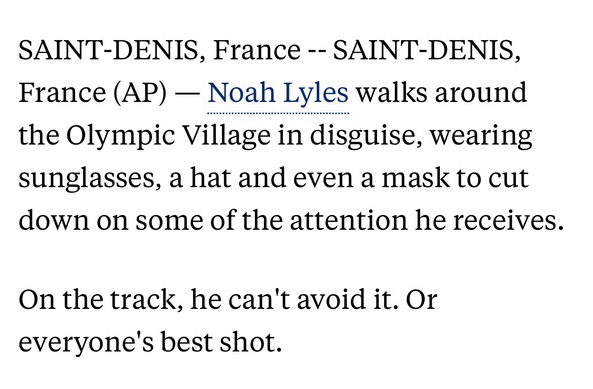 SAINT-DENIS, France -- SAINT-DENIS, France (AP) — Noah Lyles walks around the Olympic Village in disguise, wearing sunglasses, a hat and even a mask to cut down on some of the attention he receives.  On the track, he can't avoid it. Or everyone's best shot.