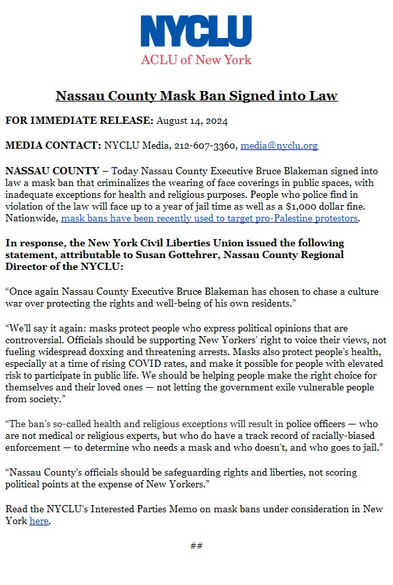 NYCLU:
Nassau County Mask Ban Signed into Law
FOR IMMEDIATE RELEASE: August 14, 2024
MEDIA CONTACT: NYCLU Media, 212-607-3360, media@nyclu.org
NASSAU COUNTY - Today Nassau County Executive Bruce Blakeman signed into law a mask ban that criminalizes the wearing of face coverings in public spaces, with inadequate exceptions for health and religious purposes. People who police find in violation of the law will face up to a year of jail time as well as a $1,000 dollar fine.
Nationwide, mask bans have been recently used to target pro-Palestine protestors.