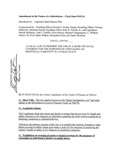 LOCAL LAW NO..
A LOCAL LAW TO PROHIBIT THE USE OF A MASK OR FACIAL COVERING FOR THE PURPOSES OF CONCEALING AN INDIVIDUAL'S IDENTITY IN A PUBLIC PLACE

BE IT ENACTED by the County Legislature of the County of Nassau, as follows:
§1. Short Title. This law shall be known as the "Mask Transparency Act" and shall appear in the Miscellaneous Laws of Nassau County as Title 90.
§2. Legislative Intent.
This Legislature finds that masks and facial coverings that are not worn for health and safety concerns or for religious or celebratory purposes are often used as a predicate to harassing, menacing or criminal behavior.
Therefore, the primary purpose of this law is to prohibit the wearing of masks or other facial covering in public unless such mask is worn for the purposes of protecting the wearer's health or safety or for religious or celebratory purposes.
§3. Prohibition on wearing of masks or facial coverings for the purposes of concealing an individual's identity in public places.