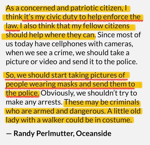 As a concerned and patriotic citizen, I think it's my civic duty to help enforce the law. I also think that my fellow citizens should help where they can. Since most of us today have cellphones with cameras, when we see a crime, we should take a picture or video and send it to the police.
So, we should start taking pictures of people wearing masks and send them to the police. Obviously, we shouldn't try to make any arrests. These may be criminals who are armed and dangerous. A little old lady with a walker could be in costume.
- Randy Perlmutter, Oceanside