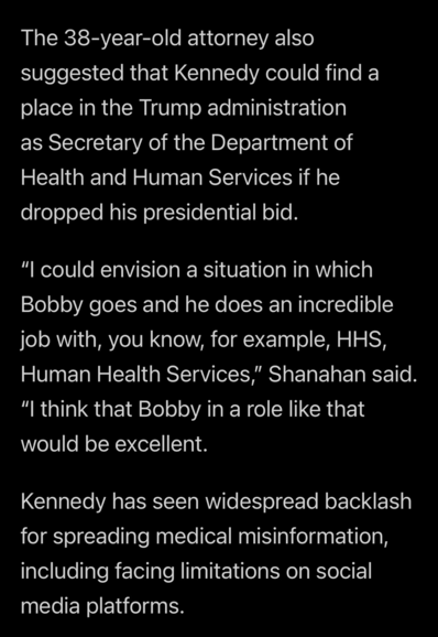 The 38-year-old attorney also suggested that Kennedy could find a place in the Trump administration as Secretary of the Department of Health and Human Services if he dropped his presidential bid.    “I could envision a situation in which Bobby goes and he does an incredible job with, you know, for example, HHS, Human Health Services,” Shanahan said. “I think that Bobby in a role like that would be excellent.   Kennedy has seen widespread backlash for spreading medical misinformation, including facing limitations on social media platforms.