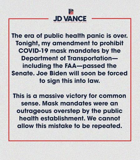JD VANCE

The era of public health panic is over.

Tonight, my amendment to prohibitCOVID-19 mask mandates by the Department of Transportation— including the FAA-passed the Senate. Joe Biden will soon be forced to sign this into law.

This is a massive victory for common sense. Mask mandates were an outrageous overstep by the public health establishment. We cannot allow this mistake to be repeated.